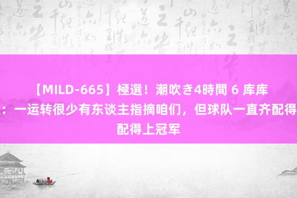 【MILD-665】極選！潮吹き4時間 6 库库雷利亚：一运转很少有东谈主指摘咱们，但球队一直齐配得上冠军