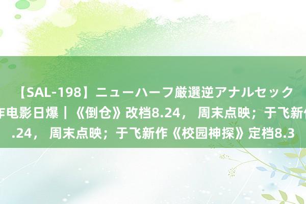 【SAL-198】ニューハーフ厳選逆アナルセックス全20名8時間！ 机诈电影日爆｜《倒仓》改档8.24， 周末点映；于飞新作《校园神探》定档8.3