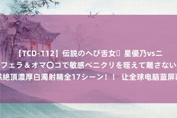 【TCD-112】伝説のへび舌女・星優乃vsニューハーフ4時間 最高のフェラ＆オマ〇コで敏感ペニクリを咥えて離さない潮吹き快感絶頂濃厚白濁射精全17シーン！！ 让全球电脑蓝屏两次，这个男东谈主完成了史诗级成就