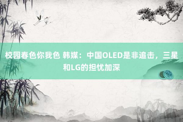 校园春色你我色 韩媒：中国OLED是非追击，三星和LG的担忧加深