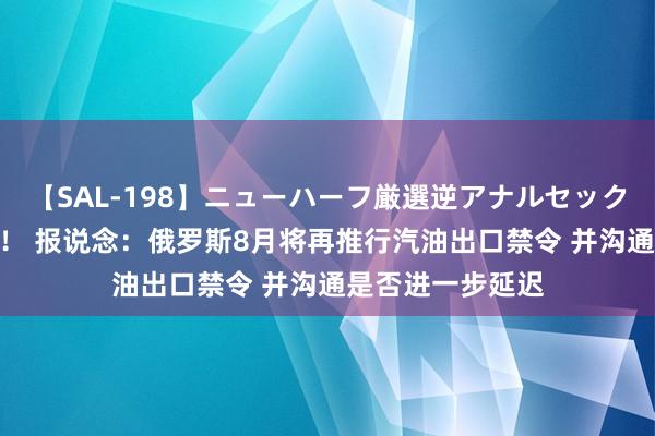 【SAL-198】ニューハーフ厳選逆アナルセックス全20名8時間！ 报说念：俄罗斯8月将再推行汽油出口禁令 并沟通是否进一步延迟