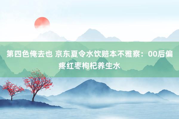 第四色俺去也 京东夏令水饮赔本不雅察：00后偏疼红枣枸杞养生水