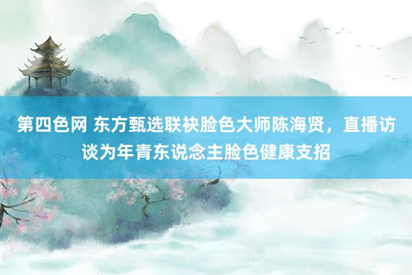 第四色网 东方甄选联袂脸色大师陈海贤，直播访谈为年青东说念主脸色健康支招