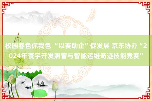 校园春色你我色 “以赛助企”促发展 京东协办“2024年寰宇开发照管与智能运维奇迹技能竞赛”