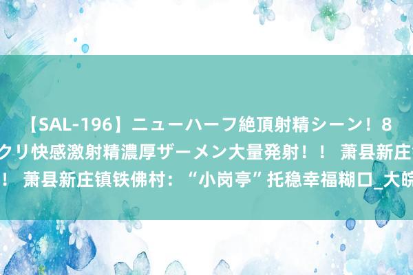 【SAL-196】ニューハーフ絶頂射精シーン！8時間 こだわりのデカペニクリ快感激射精濃厚ザーメン大量発射！！ 萧县新庄镇铁佛村：“小岗亭”托稳幸福糊口_大皖新闻 | 安徽网