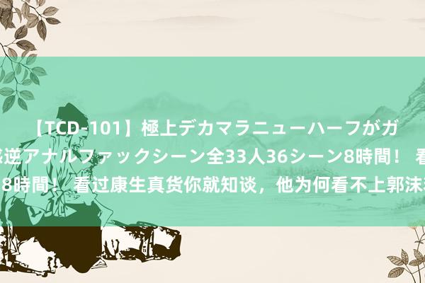 【TCD-101】極上デカマラニューハーフがガン掘り前立腺直撃快感逆アナルファックシーン全33人36シーン8時間！ 看过康生真货你就知谈，他为何看不上郭沫若和皆白石了