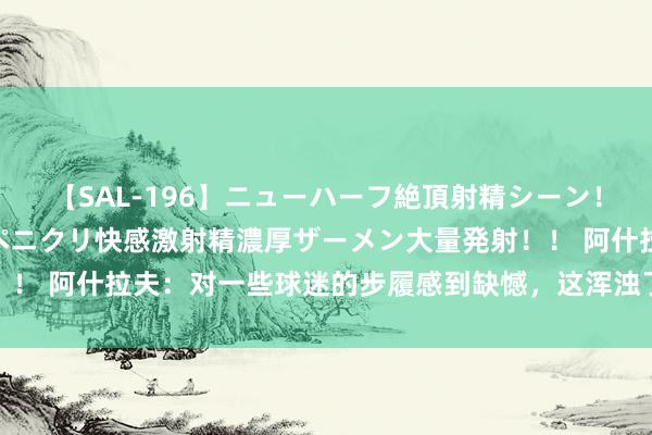 【SAL-196】ニューハーフ絶頂射精シーン！8時間 こだわりのデカペニクリ快感激射精濃厚ザーメン大量発射！！ 阿什拉夫：对一些球迷的步履感到缺憾，这浑浊了摩洛哥球迷形象