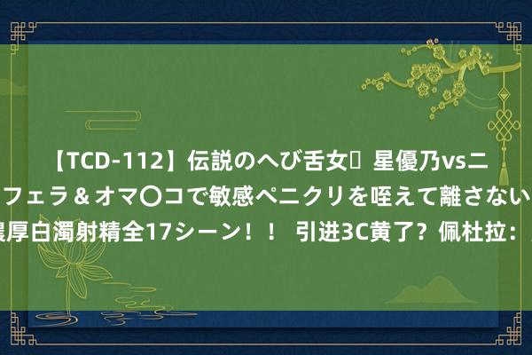 【TCD-112】伝説のへび舌女・星優乃vsニューハーフ4時間 最高のフェラ＆オマ〇コで敏感ペニクリを咥えて離さない潮吹き快感絶頂濃厚白濁射精全17シーン！！ 引进3C黄了？佩杜拉：蒙扎150万欧敲定乌迪内斯门将西尔维斯特里