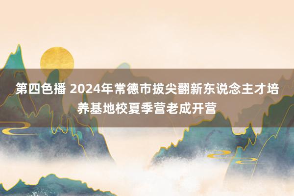 第四色播 2024年常德市拔尖翻新东说念主才培养基地校夏季营老成开营