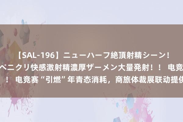 【SAL-196】ニューハーフ絶頂射精シーン！8時間 こだわりのデカペニクリ快感激射精濃厚ザーメン大量発射！！ 电竞赛“引燃”年青态消耗，商旅体裁展联动提供多元体验和承袭