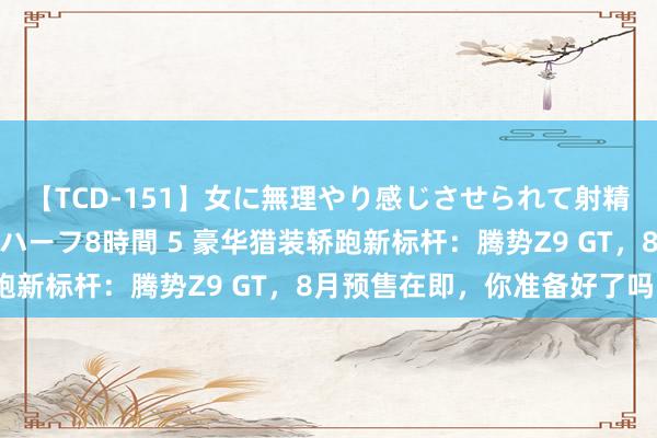 【TCD-151】女に無理やり感じさせられて射精までしてしまうニューハーフ8時間 5 豪华猎装轿跑新标杆：腾势Z9 GT，8月预售在即，你准备好了吗？
