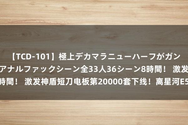 【TCD-101】極上デカマラニューハーフがガン掘り前立腺直撃快感逆アナルファックシーン全33人36シーン8時間！ 激发神盾短刀电板第20000套下线！离星河E5上市不远啦