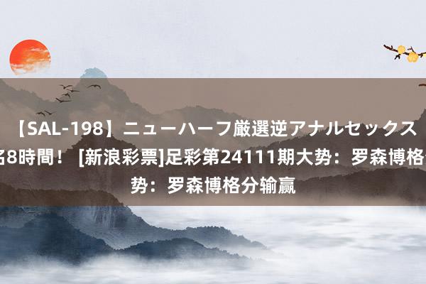 【SAL-198】ニューハーフ厳選逆アナルセックス全20名8時間！ [新浪彩票]足彩第24111期大势：罗森博格分输赢