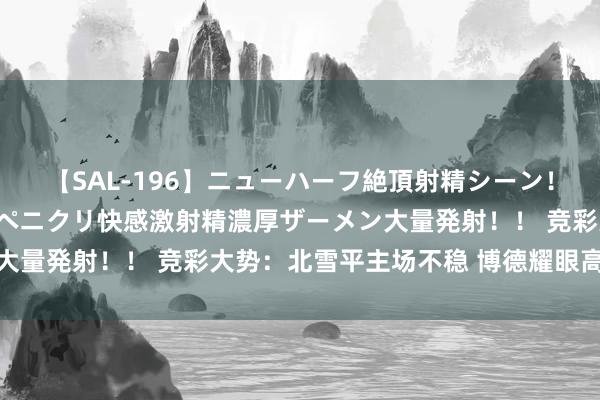 【SAL-196】ニューハーフ絶頂射精シーン！8時間 こだわりのデカペニクリ快感激射精濃厚ザーメン大量発射！！ 竞彩大势：北雪平主场不稳 博德耀眼高看一线