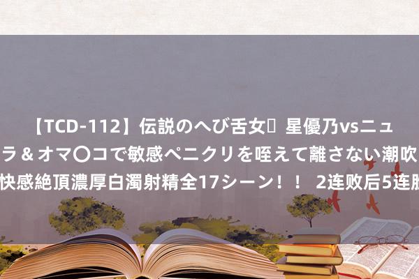 【TCD-112】伝説のへび舌女・星優乃vsニューハーフ4時間 最高のフェラ＆オマ〇コで敏感ペニクリを咥えて離さない潮吹き快感絶頂濃厚白濁射精全17シーン！！ 2连败后5连胜！TES找回景象强势横扫FPX