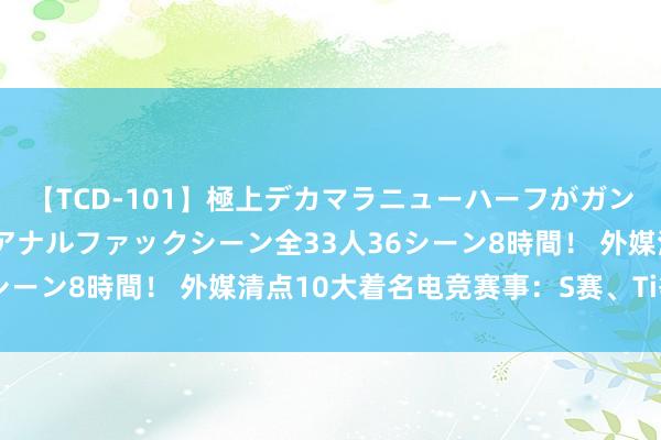 【TCD-101】極上デカマラニューハーフがガン掘り前立腺直撃快感逆アナルファックシーン全33人36シーン8時間！ 外媒清点10大着名电竞赛事：S赛、Ti等等