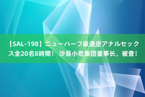 【SAL-198】ニューハーフ厳選逆アナルセックス全20名8時間！ 沙县小吃集团董事长，被查！