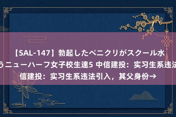 【SAL-147】勃起したペニクリがスクール水着を圧迫してしまうニューハーフ女子校生達5 中信建投：实习生系违法引入，其父身份→