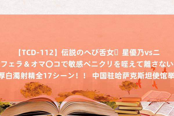 【TCD-112】伝説のへび舌女・星優乃vsニューハーフ4時間 最高のフェラ＆オマ〇コで敏感ペニクリを咥えて離さない潮吹き快感絶頂濃厚白濁射精全17シーン！！ 中国驻哈萨克斯坦使馆举行庆祝中国东谈主民开脱军建军97周年管待会