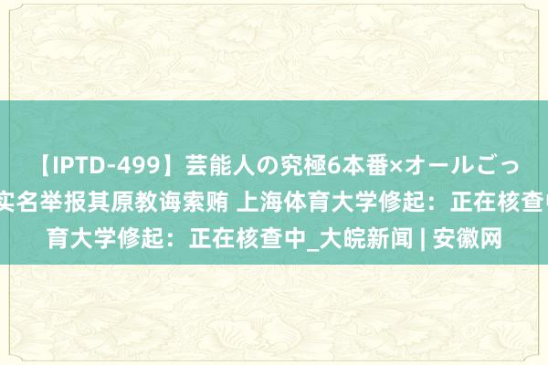 【IPTD-499】芸能人の究極6本番×オールごっくん AYA 拳击冠军实名举报其原教诲索贿 上海体育大学修起：正在核查中_大皖新闻 | 安徽网