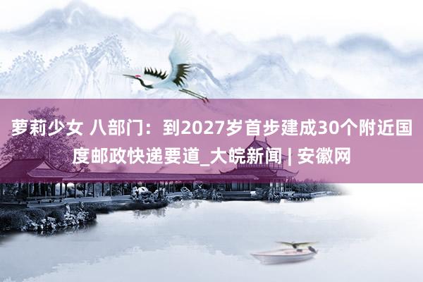 萝莉少女 八部门：到2027岁首步建成30个附近国度邮政快递要道_大皖新闻 | 安徽网