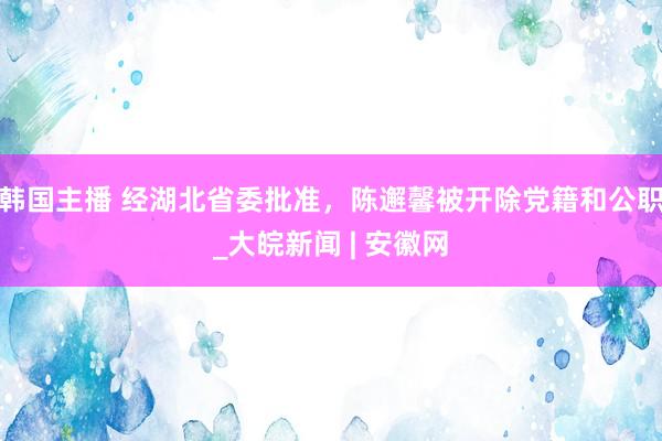 韩国主播 经湖北省委批准，陈邂馨被开除党籍和公职_大皖新闻 | 安徽网