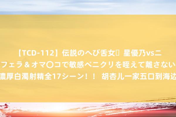 【TCD-112】伝説のへび舌女・星優乃vsニューハーフ4時間 最高のフェラ＆オマ〇コで敏感ペニクリを咥えて離さない潮吹き快感絶頂濃厚白濁射精全17シーン！！ 胡杏儿一家五口到海边度假!48岁老公半裸好壮硕!三个男儿好可人