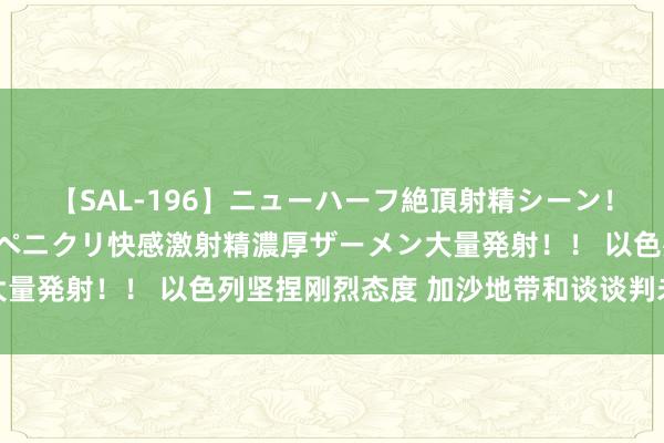 【SAL-196】ニューハーフ絶頂射精シーン！8時間 こだわりのデカペニクリ快感激射精濃厚ザーメン大量発射！！ 以色列坚捏刚烈态度 加沙地带和谈谈判未获打破