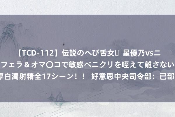 【TCD-112】伝説のへび舌女・星優乃vsニューハーフ4時間 最高のフェラ＆オマ〇コで敏感ペニクリを咥えて離さない潮吹き快感絶頂濃厚白濁射精全17シーン！！ 好意思中央司令部：已部署“罗斯福”号航母挚友意思第五舰队作战区域