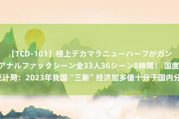 【TCD-101】極上デカマラニューハーフがガン掘り前立腺直撃快感逆アナルファックシーン全33人36シーン8時間！ 国度统计局：2023年我国“三新”经济加多值十分于国内分娩总值的比重为17.73%