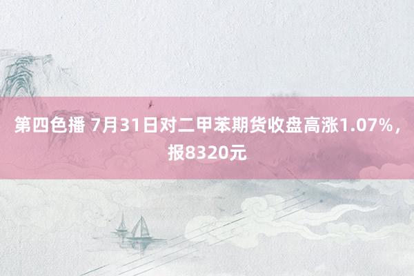 第四色播 7月31日对二甲苯期货收盘高涨1.07%，报8320元