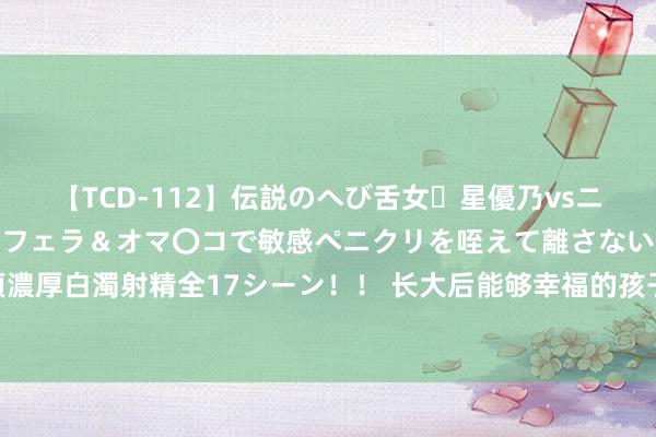 【TCD-112】伝説のへび舌女・星優乃vsニューハーフ4時間 最高のフェラ＆オマ〇コで敏感ペニクリを咥えて離さない潮吹き快感絶頂濃厚白濁射精全17シーン！！ 长大后能够幸福的孩子，大多会有以下3个特征，你家孩子有吗？