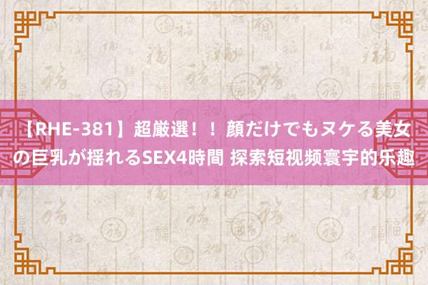 【RHE-381】超厳選！！顔だけでもヌケる美女の巨乳が揺れるSEX4時間 探索短视频寰宇的乐趣