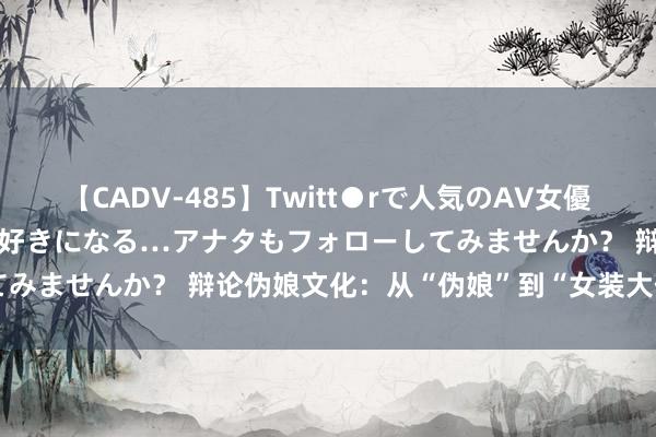 【CADV-485】Twitt●rで人気のAV女優 SNSでますますAV女優が好きになる…アナタもフォローしてみませんか？ 辩论伪娘文化：从“伪娘”到“女装大佬”的回荡