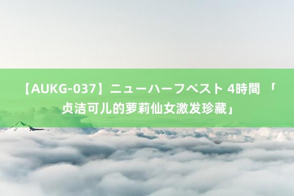 【AUKG-037】ニューハーフベスト 4時間 「贞洁可儿的萝莉仙女激发珍藏」