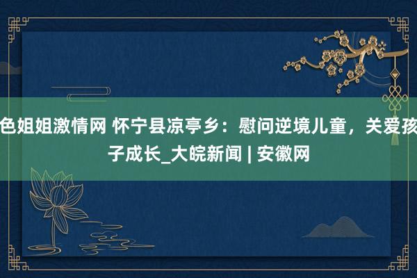 色姐姐激情网 怀宁县凉亭乡：慰问逆境儿童，关爱孩子成长_大皖新闻 | 安徽网