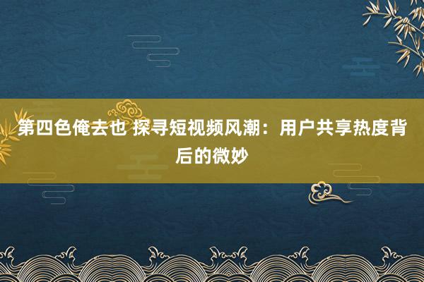 第四色俺去也 探寻短视频风潮：用户共享热度背后的微妙