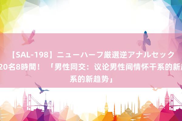 【SAL-198】ニューハーフ厳選逆アナルセックス全20名8時間！ 「男性同交：议论男性间情怀干系的新趋势」