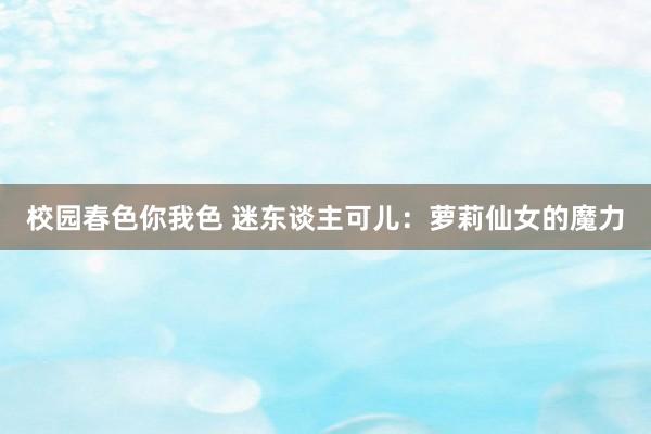 校园春色你我色 迷东谈主可儿：萝莉仙女的魔力