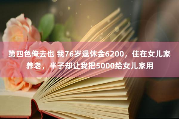 第四色俺去也 我76岁退休金6200，住在女儿家养老，半子却让我把5000给女儿家用