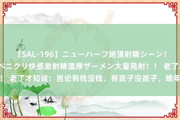 【SAL-196】ニューハーフ絶頂射精シーン！8時間 こだわりのデカペニクリ快感激射精濃厚ザーメン大量発射！！ 老了才知谈：岂论有钱没钱，有孩子没孩子，晚年的结局皆不会好过