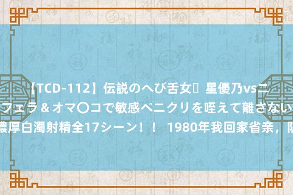 【TCD-112】伝説のへび舌女・星優乃vsニューハーフ4時間 最高のフェラ＆オマ〇コで敏感ペニクリを咥えて離さない潮吹き快感絶頂濃厚白濁射精全17シーン！！ 1980年我回家省亲，队长上门说亲要把女儿嫁给我，却被我远离了