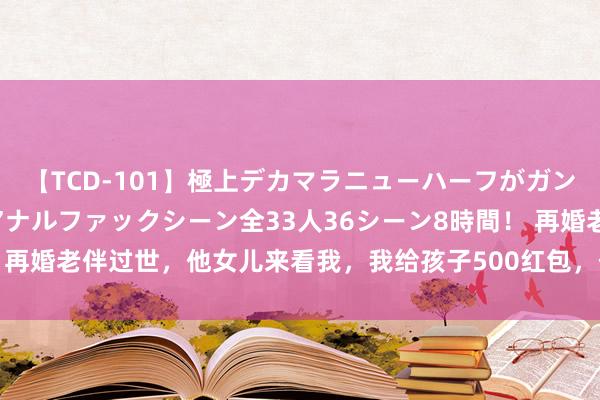 【TCD-101】極上デカマラニューハーフがガン掘り前立腺直撃快感逆アナルファックシーン全33人36シーン8時間！ 再婚老伴过世，他女儿来看我，我给孩子500红包，他给我留住10000