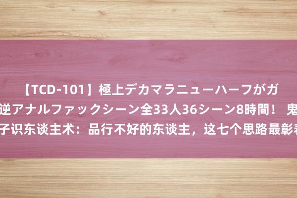 【TCD-101】極上デカマラニューハーフがガン掘り前立腺直撃快感逆アナルファックシーン全33人36シーン8時間！ 鬼谷子识东谈主术：品行不好的东谈主，这七个思路最彰着 ，认清真相，幸免被糊弄