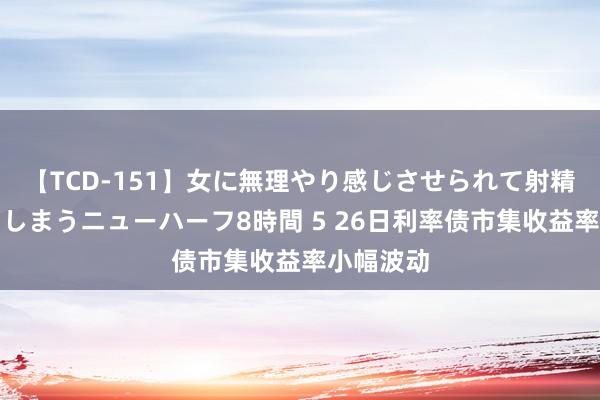 【TCD-151】女に無理やり感じさせられて射精までしてしまうニューハーフ8時間 5 26日利率债市集收益率小幅波动