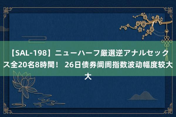 【SAL-198】ニューハーフ厳選逆アナルセックス全20名8時間！ 26日债券阛阓指数波动幅度较大