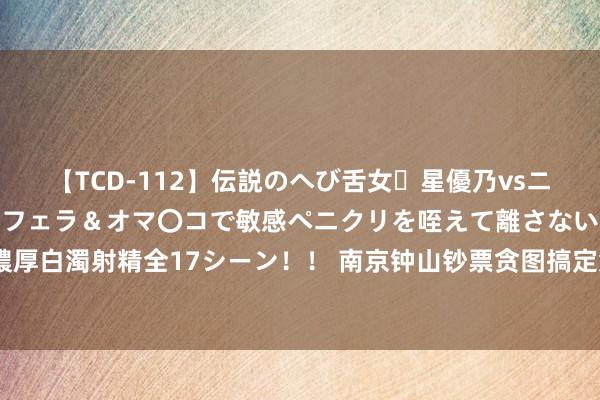 【TCD-112】伝説のへび舌女・星優乃vsニューハーフ4時間 最高のフェラ＆オマ〇コで敏感ペニクリを咥えて離さない潮吹き快感絶頂濃厚白濁射精全17シーン！！ 南京钟山钞票贪图搞定集团20亿元小公募债名堂景色更新为“拆开”