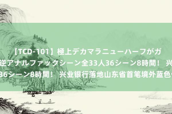 【TCD-101】極上デカマラニューハーフがガン掘り前立腺直撃快感逆アナルファックシーン全33人36シーン8時間！ 兴业银行落地山东省首笔境外蓝色债券