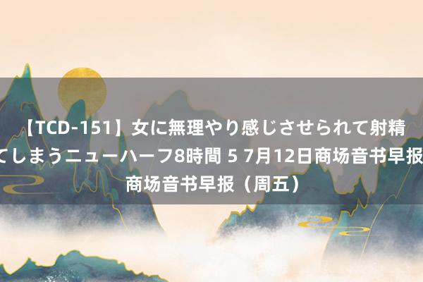 【TCD-151】女に無理やり感じさせられて射精までしてしまうニューハーフ8時間 5 7月12日商场音书早报（周五）