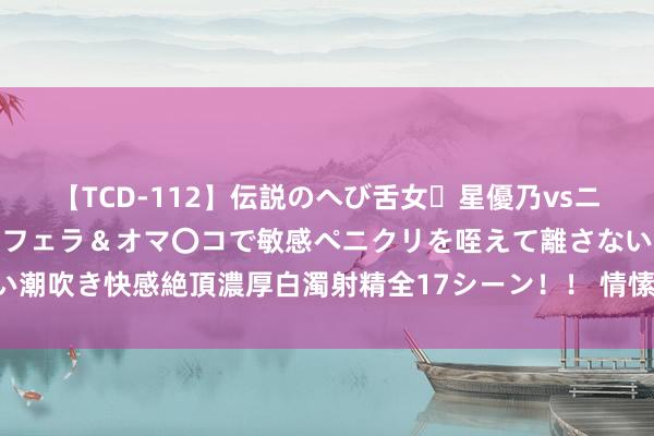 【TCD-112】伝説のへび舌女・星優乃vsニューハーフ4時間 最高のフェラ＆オマ〇コで敏感ペニクリを咥えて離さない潮吹き快感絶頂濃厚白濁射精全17シーン！！ 情愫冰点后 信心诞生需要技术